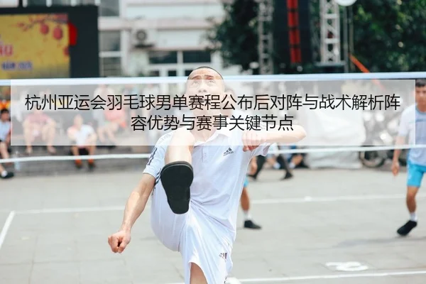 杭州亚运会羽毛球男单赛程公布后对阵与战术解析阵容优势与赛事关键节点